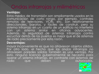 Ventajas:
Estos medios de transmisión son ampliamente usados en la
comunicación de corto rango, por ejemplo, controles
remotos de televisores, VCRs, etc. Son relativamente
direccionales, baratos, y fáciles de construir, pero su
sistema infrarrojo en un cuarto de un edificio no interferirá
con un sistema similar en oficinas adyacentes.
Además, la seguridad de sistemas infrarrojos contra
escuchar detrás de las puertas es mejor que el de sistemas
de radio precisamente por esta razón.
Desventajas:
mayor inconveniente es que no atraviesan objetos sólidos.
Por otro lado, el hecho que las ondas infrarrojas no
atraviesen paredes solidas también es una ventaja. Por
esto, ninguna licencia gubernamental se necesita para
operar un sistema infrarrojo, en contraste con sistemas de
radio
que
deben
ser
autorizados.

 