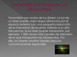 

Transmisión por ondas de luz (láser): La luz de
un láser puede viajar largas distancias por el
espacio exterior con una pequeña reducción
de la intensidad de la señal. Debido a su alta
frecuencia, la luz láser puede transportar, por
ejemplo, 1.000 veces más canales de televisión
de lo que transportan las microondas. Por
ello, los láseres resultan ideales para las
comunicaciones espaciales

 