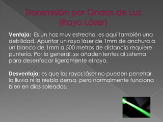 Ventaja: Es un haz muy estrecho, es aquí también una
debilidad. Apuntar un rayo láser de 1mm de anchura a
un blanco de 1mm a 500 metros de distancia requiere
puntería. Por lo general, se añaden lentes al sistema
para desenfocar ligeramente el rayo.
Desventaja: es que los rayos láser no pueden penetrar
la lluvia ni la niebla densa, pero normalmente funciona
bien en días soleados.

 