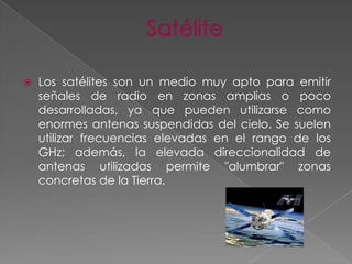 

Los satélites son un medio muy apto para emitir
señales de radio en zonas amplias o poco
desarrolladas, ya que pueden utilizarse como
enormes antenas suspendidas del cielo. Se suelen
utilizar frecuencias elevadas en el rango de los
GHz; además, la elevada direccionalidad de
antenas utilizadas permite "alumbrar" zonas
concretas de la Tierra.

 