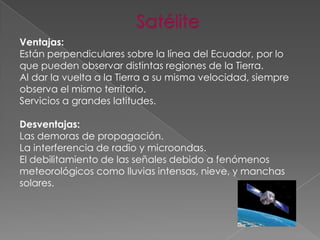 Ventajas:
Están perpendiculares sobre la línea del Ecuador, por lo
que pueden observar distintas regiones de la Tierra.
Al dar la vuelta a la Tierra a su misma velocidad, siempre
observa el mismo territorio.
Servicios a grandes latitudes.
Desventajas:
Las demoras de propagación.
La interferencia de radio y microondas.
El debilitamiento de las señales debido a fenómenos
meteorológicos como lluvias intensas, nieve, y manchas
solares.

 