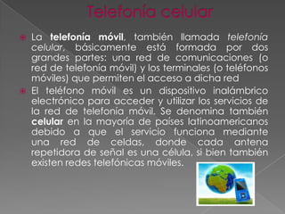 



La telefonía móvil, también llamada telefonía
celular, básicamente está formada por dos
grandes partes: una red de comunicaciones (o
red de telefonía móvil) y los terminales (o teléfonos
móviles) que permiten el acceso a dicha red
El teléfono móvil es un dispositivo inalámbrico
electrónico para acceder y utilizar los servicios de
la red de telefonía móvil. Se denomina también
celular en la mayoría de países latinoamericanos
debido a que el servicio funciona mediante
una red de celdas, donde cada antena
repetidora de señal es una célula, si bien también
existen redes telefónicas móviles.

 