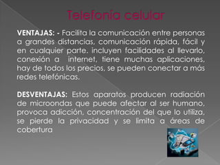 VENTAJAS: - Facilita la comunicación entre personas
a grandes distancias, comunicación rápida, fácil y
en cualquier parte. incluyen facilidades al llevarlo,
conexión a internet, tiene muchas aplicaciones,
hay de todos los precios, se pueden conectar a más
redes telefónicas.
DESVENTAJAS: Estos aparatos producen radiación
de microondas que puede afectar al ser humano,
provoca adicción, concentración del que lo utiliza,
se pierde la privacidad y se limita a áreas de
cobertura

 