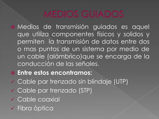 









Medios de transmisión guiados es aquel
que utiliza componentes físicos y solidos y
permiten la transmisión de datos entre dos
o mas puntos de un sistema por medio de
un cable (alámbrico)que se encarga de la
conducción de las señales.
Entre estos encontramos:
Cable par trenzado sin blindaje (UTP)
Cable par trenzado (STP)
Cable coaxial
Fibra óptica

 