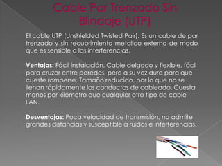 El cable UTP (Unshielded Twisted Pair). Es un cable de par
trenzado y sin recubrimiento metalico externo de modo
que es sensible a las interferencias.
Ventajas: Fácil instalación, Cable delgado y flexible, fácil
para cruzar entre paredes, pero a su vez duro para que
cueste romperse. Tamaño reducido, por lo que no se
llenan rápidamente los conductos de cableado. Cuesta
menos por kilómetro que cualquier otro tipo de cable
LAN.
Desventajas: Poca velocidad de transmisión, no admite
grandes distancias y susceptible a ruidos e interferencias.

 