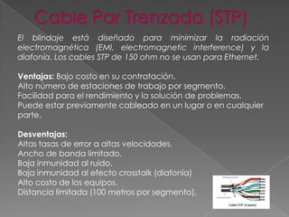 El blindaje está diseñado para minimizar la radiación
electromagnética (EMI, electromagnetic interference) y la
diafonía. Los cables STP de 150 ohm no se usan para Ethernet.

Ventajas: Bajo costo en su contratación.
Alto número de estaciones de trabajo por segmento.
Facilidad para el rendimiento y la solución de problemas.
Puede estar previamente cableado en un lugar o en cualquier
parte.
Desventajas:
Altas tasas de error a altas velocidades.
Ancho de banda limitado.
Baja inmunidad al ruido.
Baja inmunidad al efecto crosstalk (diafonía)
Alto costo de los equipos.
Distancia limitada (100 metros por segmento).

 