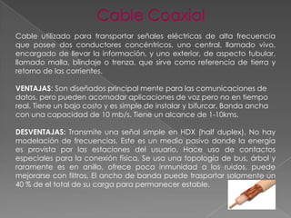 Cable utilizado para transportar señales eléctricas de alta frecuencia
que posee dos conductores concéntricos, uno central, llamado vivo,
encargado de llevar la información, y uno exterior, de aspecto tubular,
llamado malla, blindaje o trenza, que sirve como referencia de tierra y
retorno de las corrientes.
VENTAJAS: Son diseñados principal mente para las comunicaciones de
datos, pero pueden acomodar aplicaciones de voz pero no en tiempo
real. Tiene un bajo costo y es simple de instalar y bifurcar, Banda ancha
con una capacidad de 10 mb/s. Tiene un alcance de 1-10kms.
DESVENTAJAS: Transmite una señal simple en HDX (half duplex), No hay
modelación de frecuencias, Este es un medio pasivo donde la energía
es provista por las estaciones del usuario, Hace uso de contactos
especiales para la conexión física, Se usa una topología de bus, árbol y
raramente es en anillo, ofrece poca inmunidad a los ruidos, puede
mejorarse con filtros, El ancho de banda puede trasportar solamente un
40 % de el total de su carga para permanecer estable.

 