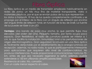 La fibra óptica es un medio de transmisión empleado habitualmente en
redes de datos; un hilo muy fino de material transparente, vidrio o
materiales plásticos, por el que se envían pulsos de luz que representan
los datos a transmitir. El haz de luz queda completamente confinado y se
propaga por el interior de la fibra con un ángulo de reflexión por encima
del ángulo límite de reflexión total, en función de la ley de Snell. La fuente
de luz puede ser láser o un LED.

Ventajas: Una banda de paso muy ancha, lo que permite flujos muy
elevados (del orden del Ghz), Pequeño tamaño, por tanto ocupa poco
espacio, Gran flexibilidad, el radio de curvatura puede ser inferior a 1
cm, lo que facilita la instalación, Inmunidad total a las perturbaciones de
origen electromagnético, Gran seguridad: la intrusión en una fibra óptica
es fácilmente detectable por el debilitamiento de la energía luminosa en
recepción, además, no radia nada, lo que es particularmente interesante
para aplicaciones que requieren alto nivel de confidencialidad, No
produce interferencias. Puede proporcionar comunicaciones hasta los 70
km. antes de que sea necesario regenerar la señal, además, puede
extenderse a 150 km utilizando amplificadores láser.
Resistencia al calor, frío, corrosión.
Con un coste menor respecto al cobre.

 