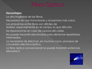 Desventajas:
La alta fragilidad de las fibras.
Necesidad de usar transmisores y receptores más caros.
Los empalmes entre fibras son difíciles de
realizar, especialmente en el campo, lo que dificulta
las reparaciones en caso de ruptura del cable.
No puede transmitir electricidad para alimentar repetidores
intermedios.
La necesidad de efectuar, en muchos casos, procesos de
conversión eléctrica-óptica.
La fibra óptica convencional no puede transmitir potencias
elevadas.2

 