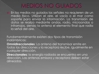 

En los medios no guiados las señales no requieren de un
medio físico. Utilizan el aire, el vacío o el mar como
soporte para enviar la información. La transmisión de
datos se realiza mediante ondas, radio, microondas o
infrarrojos, siendo la antena el elemento final que radia
la señal del aire.

Fundamentalmente existen dos tipos de transmisión
inalámbricas:
Omnidireccionales: La antena del transmisor emite en
todas las direcciones y la receptora recibe, igualmente en
cualquier dirección.
Direccionales: la energía radiada se encuentra en una
dirección. Las antenas emisora y receptora deben estar
alineadas.

 