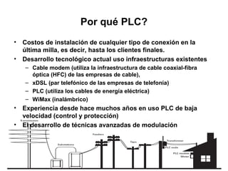 Por qué PLC?
• Costos de instalación de cualquier tipo de conexión en la
  última milla, es decir, hasta los clientes finales.
• Desarrollo tecnológico actual uso infraestructuras existentes
   – Cable modem (utiliza la infraestructura de cable coaxial-fibra
     óptica (HFC) de las empresas de cable),
   – xDSL (par telefónico de las empresas de telefonía)
   – PLC (utiliza los cables de energía eléctrica)
   – WiMax (inalámbrico)
• Experiencia desde hace muchos años en uso PLC de baja
  velocidad (control y protección)
• El desarrollo de técnicas avanzadas de modulación
 