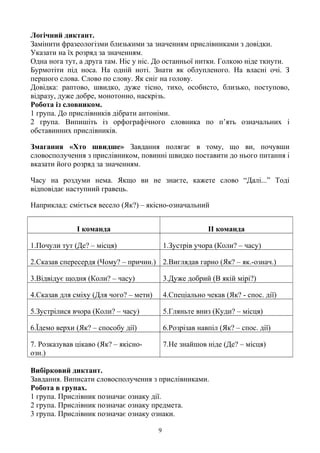 Логічний диктант.
Замінити фразеологізми близькими за значенням прислівниками з довідки.
Указати на їх розряд за значенням.
Одна нога тут, а друга там. Ніс у ніс. До останньої нитки. Голкою ніде ткнути.
Бурмотіти під носа. На одній ноті. Знати як облупленого. На власні очі. З
першого слова. Слово по слову. Як сніг на голову.
Довідка: раптово, швидко, дуже тісно, тихо, особисто, близько, поступово,
відразу, дуже добре, монотонно, наскрізь.
Робота із словником.
1 група. До прислівників дібрати антоніми.
2 група. Випишіть із орфографічного словника по п’ять означальних і
обставинних прислівників.
Змагання «Хто швидше» Завдання полягає в тому, що ви, почувши
словосполучення з прислівником, повинні швидко поставити до нього питання і
вказати його розряд за значенням.
Часу на роздуми нема. Якщо ви не знаєте, кажете слово “Далі...” Тоді
відповідає наступний гравець.
Наприклад: сміється весело (Як?) – якісно-означальний
І команда ІІ команда
1.Почули тут (Де? – місця) 1.Зустрів учора (Коли? – часу)
2.Сказав спересердя (Чому? – причин.) 2.Виглядав гарно (Як? – як.-означ.)
3.Відвідує щодня (Коли? – часу) 3.Дуже добрий (В якій мірі?)
4.Сказав для сміху (Для чого? – мети) 4.Спеціально чекав (Як? - спос. дії)
5.Зустрілися вчора (Коли? – часу) 5.Гляньте вниз (Куди? – місця)
6.Їдемо верхи (Як? – способу дії) 6.Розрізав навпіл (Як? – спос. дії)
7. Розказував цікаво (Як? – якісно-
озн.)
7.Не знайшов ніде (Де? – місця)
Вибірковий диктант.
Завдання. Виписати словосполучення з прислівниками.
Робота в групах.
1 група. Прислівник позначає ознаку дії.
2 група. Прислівник позначає ознаку предмета.
3 група. Прислівник позначає ознаку ознаки.
9
 