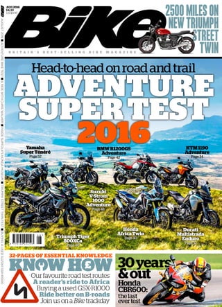 £
2500MILESON
NEWTRIUMPH
STREET
TWIN
ADVENTURE
SUPERTEST
2016
ADVENTURE
SUPERTEST
2016
Head-to-headonroadandtrail
AUGUST2016nADVENTUREBIKETESTnARIDEWITHCHRISWALKERnINSIDESUFFOLK'SHONDAMUSEUMnTRIUMPHSTREETTWINTESTnBUYINGAUSEDSUZUKIGSX-R1000
AUG2016
£4.30
US $9.95
Honda
AfricaTwin
Page 40
Honda
AfricaTwin
Page 40
Suzuki
V-Strom
1000
Adventure
Page 48
Suzuki
V-Strom
1000
Adventure
Page 48
KTM1190
Adventure
Page 34
BMWR1200GS
Adventure
Page 42
Yamaha
SuperTénéré
Page 52
TriumphTiger
800XCa
Page 46
TriumphTiger
800XCa
Page 46
32-PAGES OF ESSENTIAL KNOWLEDGE
Ducati
Multistrada
Enduro
Page 32
Ducati
Multistrada
Enduro
Page 32
30years
&out
Honda
CBR600:
thelast
evertest
B R I T A I N ’ S B E S T - S E L L I N G B I K E M A G A Z I N E
Ourfavouriteroadtestroutes
A reader’s ride to Africa
Buying a used GSX-R1000
Ride better on B-roads
Join us ona Bike trackday
 