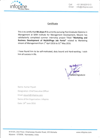 ,#fu Email :
+91 9916291513
info@infopine.com
Certificate
This is to certify that Mr.Arjun P.S currently pursuing Post Graduate Diplorna in
Management at SDM institute for Management Development, Mysore has
satisfactorily cornpleted summer internship pr"oject Titled "Marketing and
Eusiness Development of MySkillPage Job Fortal" related to Marketing
stream of Management from l-" April 2016 to 3L't May 2016.
! have found him to be self-rnotivated, duty bound and Hard-working. I wish
him all success in life.
Signature
Name: Kumar Piyush
Designation : Chief Executive Officer
Email : pivush&infopine.com
Name of the Organisation: lnfopine
Date: L4th June 2016
# 61315, 2nd Floor, Chamaraja
Mysore - 570008, Karnataka,
rDouble Road, KR Mohalla
lndia
*ww"ir"lfcpin*.**m
 