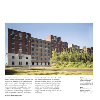 stone detailing and surface plane, all of which
adds interest and diversity to the elevations.
Windows and doors have flat brick arches and
are made in polyester powder-coated (PPC)
aluminium. Entrances are marked through
porches or door with surrounds, while the
rooftop plant rooms are screened by brick
parapet walls with ‘openings’ that are filled by a
metal mesh.
30 • IBSTOCK DESIGN • WINTER 2016/17
reconstituted stone to the bases, entrance
porches, window/door surrounds, trims, sills and
parapets. The brickwork to the residences has a
palette of three colours: red-orange, yellow and
red-brown, with the reconstituted stone
components matching natural Portland stone.
The blocks are articulated so as to suggest a
composition of smaller buildings using vertical
breaks, expressed by a change of brick colour,
AAbboovvee
A palette of brick colours,
stone facings, building
heights and setbacks adds
variety and interest to the
student residential blocks.
RRiigghhtt
Student residences are
grouped around, and
entered via central courts.
 