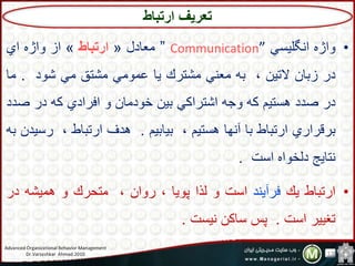 •‫ب‬‫تژه‬‫تنگلیتي‬Communication””‫اد‬ ‫م‬«‫ارتباط‬»‫تز‬‫بتژه‬‫تي‬
‫در‬،‫زسا‬،‫ال،ی‬‫سه‬‫ني‬ ‫م‬‫مش،رك‬‫یا‬‫عمبمي‬‫مش،ق‬‫مي‬‫شبد‬.‫م‬‫ا‬
‫در‬‫صدد‬‫هت،یم‬‫كه‬‫بجه‬‫تش،رتكي‬،‫سی‬،‫شبدما‬‫ب‬‫تفرتدي‬‫كه‬‫در‬‫ص‬‫دد‬
‫سرقرتري‬‫تر،ساا‬‫سا‬‫آنها‬‫هت،یم‬‫سیاسیم‬.‫هدف‬‫تر،ساا‬‫رت‬،‫ید‬‫سه‬
‫ن،ایج‬‫دلشبته‬‫تتت‬.
•‫تر،ساا‬‫یك‬‫فرآیند‬‫تتت‬‫ب‬‫لذت‬‫پبیا‬،‫ربت‬‫م،حرك‬‫ب‬‫همیشه‬‫د‬‫ر‬
‫،غییر‬‫تتت‬.‫پس‬،‫تاك‬‫نیتت‬.
‫تعریف‬‫ارتباط‬
Advanced Organizational Behavior Management
Dr.Varzeshkar Ahmad.2010 13
 
