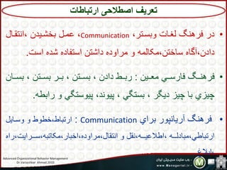 •‫بستا،ر‬ ‫لغاات‬ ‫فرهنگ‬ ‫در‬Communication‫تن،لاا‬ ،‫سششاید‬ ‫عما‬
‫تتت‬ ‫شده‬ ‫تت،فاده‬ ،،‫دتش‬ ‫مرتبده‬ ‫ب‬ ‫مکالمه‬ ،،‫تاش‬ ‫آگاه‬ ،‫دتد‬.
•،‫اای‬ ‫م‬ ‫فارتااي‬ ‫فرهنااگ‬:‫اا‬‫ا‬‫ست‬ ،،‫ستاا‬ ‫ساار‬ ،،‫ستاا‬ ،‫دتد‬ ‫ااا‬‫ا‬‫رس‬،‫ا‬
‫رتس‬ ‫ب‬ ‫پیبت،گي‬ ‫پیبند‬ ‫ست،گي‬ ‫دیگر‬ ‫چیز‬ ‫سا‬ ‫چیزي‬‫اه‬.
•‫سرتي‬ ‫آریانپبر‬ ‫فرهنگ‬Communication:‫بتاای‬ ‫ب‬ ‫شابا‬ ‫تر،ساا‬
‫ااارتیت‬‫ا‬‫ت‬ ‫مکا،سه‬ ‫تشسار‬ ‫مرتبده‬ ‫تن،لا‬ ‫ب‬ ‫نل‬ ‫اااه‬‫ا‬‫تا،عی‬ ‫اااه‬‫ا‬‫مسادل‬ ‫تر،سااي‬‫رته‬
‫تس،غ‬.
‫تعریف‬‫ارتباطات‬ ‫اصطالحی‬
Advanced Organizational Behavior Management
Dr.Varzeshkar Ahmad.2010 7
 