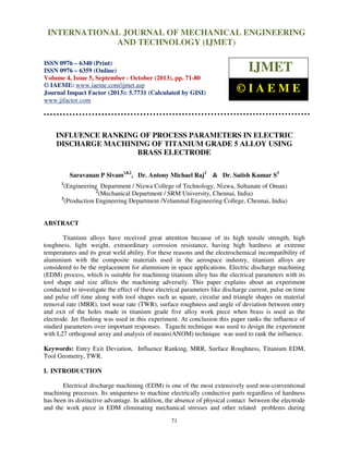 International Journal of Mechanical Engineering and Technology (IJMET), ISSN 0976 –
6340(Print), ISSN 0976 – 6359(Online) Volume 4, Issue 5, September - October (2013) © IAEME
71
INFLUENCE RANKING OF PROCESS PARAMETERS IN ELECTRIC
DISCHARGE MACHINING OF TITANIUM GRADE 5 ALLOY USING
BRASS ELECTRODE
Saravanan P Sivam1&2
, Dr. Antony Michael Raj2
& Dr. Satish Kumar S3
1
(Engineering Department / Nizwa College of Technology, Nizwa, Sultanate of Oman)
2
(Mechanical Department / SRM University, Chennai, India)
3
(Production Engineering Department /Velammal Engineering College, Chennai, India)
ABSTRACT
Titanium alloys have received great attention because of its high tensile strength, high
toughness, light weight, extraordinary corrosion resistance, having high hardness at extreme
temperatures and its great weld ability. For these reasons and the electrochemical incompatibility of
aluminium with the composite materials used in the aerospace industry, titanium alloys are
considered to be the replacement for aluminium in space applications. Electric discharge machining
(EDM) process, which is suitable for machining titanium alloy has the electrical parameters with its
tool shape and size affects the machining adversely. This paper explains about an experiment
conducted to investigate the effect of these electrical parameters like discharge current, pulse on time
and pulse off time along with tool shapes such as square, circular and triangle shapes on material
removal rate (MRR), tool wear rate (TWR), surface roughness and angle of deviation between entry
and exit of the holes made in titanium grade five alloy work piece when brass is used as the
electrode. Jet flushing was used in this experiment. At conclusion this paper ranks the influence of
studied parameters over important responses. Taguchi technique was used to design the experiment
with L27 orthogonal array and analysis of means(ANOM) technique was used to rank the influence.
Keywords: Entry Exit Deviation, Influence Ranking, MRR, Surface Roughness, Titanium EDM,
Tool Geometry, TWR.
I. INTRODUCTION
Electrical discharge machining (EDM) is one of the most extensively used non-conventional
machining processes. Its uniqueness to machine electrically conductive parts regardless of hardness
has been its distinctive advantage. In addition, the absence of physical contact between the electrode
and the work piece in EDM eliminating mechanical stresses and other related problems during
INTERNATIONAL JOURNAL OF MECHANICAL ENGINEERING
AND TECHNOLOGY (IJMET)
ISSN 0976 – 6340 (Print)
ISSN 0976 – 6359 (Online)
Volume 4, Issue 5, September - October (2013), pp. 71-80
© IAEME: www.iaeme.com/ijmet.asp
Journal Impact Factor (2013): 5.7731 (Calculated by GISI)
www.jifactor.com
IJMET
© I A E M E
 