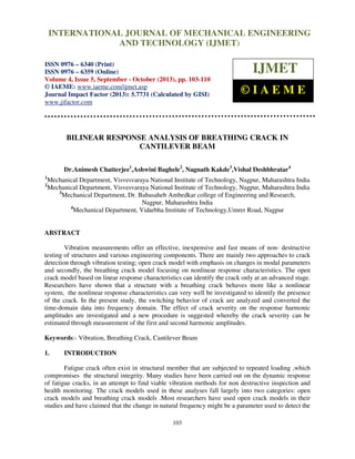 International Journal of Mechanical Engineering and Technology (IJMET), ISSN 0976 –
6340(Print), ISSN 0976 – 6359(Online) Volume 4, Issue 5, September - October (2013) © IAEME
103
BILINEAR RESPONSE ANALYSIS OF BREATHING CRACK IN
CANTILEVER BEAM
Dr.Animesh Chatterjee1
,Ashwini Baghele2
, Nagnath Kakde3
,Vishal Deshbhratar4
1
Mechanical Department, Visvesvaraya National Institute of Technology, Nagpur, Maharashtra India
2
Mechanical Department, Visvesvaraya National Institute of Technology, Nagpur, Maharashtra India
3
Mechanical Department, Dr. Babasaheb Ambedkar college of Engineering and Research,
Nagpur, Maharashtra India
4
Mechanical Department, Vidarbha Institute of Technology,Umrer Road, Nagpur
ABSTRACT
Vibration measurements offer an effective, inexpensive and fast means of non- destructive
testing of structures and various engineering components. There are mainly two approaches to crack
detection through vibration testing; open crack model with emphasis on changes in modal parameters
and secondly, the breathing crack model focusing on nonlinear response characteristics. The open
crack model based on linear response characteristics can identify the crack only at an advanced stage.
Researchers have shown that a structure with a breathing crack behaves more like a nonlinear
system, the nonlinear response characteristics can very well be investigated to identify the presence
of the crack. In the present study, the switching behavior of crack are analyzed and converted the
time-domain data into frequency domain. The effect of crack severity on the response harmonic
amplitudes are investigated and a new procedure is suggested whereby the crack severity can be
estimated through measurement of the first and second harmonic amplitudes.
Keywords:- Vibration, Breathing Crack, Cantilever Beam
1. INTRODUCTION
Fatigue crack often exist in structural member that are subjected to repeated loading ,which
compromises the structural integrity. Many studies have been carried out on the dynamic response
of fatigue cracks, in an attempt to find viable vibration methods for non destructive inspection and
health monitoring. The crack models used in these analyses fall largely into two categories: open
crack models and breathing crack models .Most researchers have used open crack models in their
studies and have claimed that the change in natural frequency might be a parameter used to detect the
INTERNATIONAL JOURNAL OF MECHANICAL ENGINEERING
AND TECHNOLOGY (IJMET)
ISSN 0976 – 6340 (Print)
ISSN 0976 – 6359 (Online)
Volume 4, Issue 5, September - October (2013), pp. 103-110
© IAEME: www.iaeme.com/ijmet.asp
Journal Impact Factor (2013): 5.7731 (Calculated by GISI)
www.jifactor.com
IJMET
© I A E M E
 