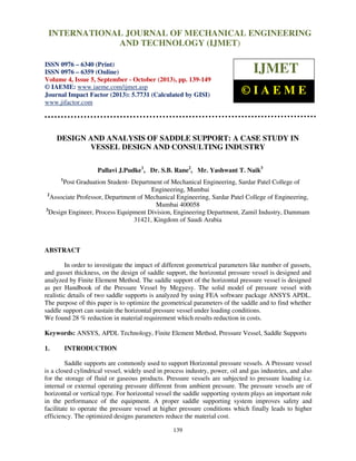 International Journal of Mechanical Engineering and Technology (IJMET), ISSN 0976 –
6340(Print), ISSN 0976 – 6359(Online) Volume 4, Issue 5, September - October (2013) © IAEME
139
DESIGN AND ANALYSIS OF SADDLE SUPPORT: A CASE STUDY IN
VESSEL DESIGN AND CONSULTING INDUSTRY
Pallavi J.Pudke1
, Dr. S.B. Rane2
, Mr. Yashwant T. Naik3
1
Post Graduation Student- Department of Mechanical Engineering, Sardar Patel College of
Engineering, Mumbai
2
Associate Professor, Department of Mechanical Engineering, Sardar Patel College of Engineering,
Mumbai 400058
3
Design Engineer, Process Equipment Division, Engineering Department, Zamil Industry, Dammam
31421, Kingdom of Saudi Arabia
ABSTRACT
In order to investigate the impact of different geometrical parameters like number of gussets,
and gusset thickness, on the design of saddle support, the horizontal pressure vessel is designed and
analyzed by Finite Element Method. The saddle support of the horizontal pressure vessel is designed
as per Handbook of the Pressure Vessel by Megyesy. The solid model of pressure vessel with
realistic details of two saddle supports is analyzed by using FEA software package ANSYS APDL.
The purpose of this paper is to optimize the geometrical parameters of the saddle and to find whether
saddle support can sustain the horizontal pressure vessel under loading conditions.
We found 28 % reduction in material requirement which results reduction in costs.
Keywords: ANSYS, APDL Technology, Finite Element Method, Pressure Vessel, Saddle Supports
1. INTRODUCTION
Saddle supports are commonly used to support Horizontal pressure vessels. A Pressure vessel
is a closed cylindrical vessel, widely used in process industry, power, oil and gas industries, and also
for the storage of fluid or gaseous products. Pressure vessels are subjected to pressure loading i.e.
internal or external operating pressure different from ambient pressure. The pressure vessels are of
horizontal or vertical type. For horizontal vessel the saddle supporting system plays an important role
in the performance of the equipment. A proper saddle supporting system improves safety and
facilitate to operate the pressure vessel at higher pressure conditions which finally leads to higher
efficiency. The optimized designs parameters reduce the material cost.
INTERNATIONAL JOURNAL OF MECHANICAL ENGINEERING
AND TECHNOLOGY (IJMET)
ISSN 0976 – 6340 (Print)
ISSN 0976 – 6359 (Online)
Volume 4, Issue 5, September - October (2013), pp. 139-149
© IAEME: www.iaeme.com/ijmet.asp
Journal Impact Factor (2013): 5.7731 (Calculated by GISI)
www.jifactor.com
IJMET
© I A E M E
 