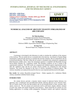International Journal of Mechanical Engineering and Technology (IJMET), ISSN 0976 –
6340(Print), ISSN 0976 – 6359(Online) Volume 4, Issue 5, September - October (2013) © IAEME
150
NUMERICAL ANALYSIS OF AIR FLOW VELOCITY STREAMLINES OF
AIR CURTAINS
Mr Nitin Kardekar
Principal, Jayawantrao Sawant Polytechnic,
Research Scholar, Singhania University, Rajasthan.
Dr. V K Bhojwani
Professor JSPM’s Jayawantrao Sawant College of Engineering, Pune
Dr Sane N K
Research Supervisor, Singhania University
ABSTRACT
A prototype is developed in the laboratory in order to simulate the conditions of the entrance
of the doorway. The air curtain device is mounted above the doorway. An obstacle of human Shape
(mannequin) is placed in the doorway to simulate the real time situation. The air curtain blows the air
in downward direction. The flow within the air curtain is simulated with commercial computational
Fluid Dynamics (CFD) solver, where the momentum equation is modelled with Reynolds-Average
Navier-Stokes (RANS), K- ε turbulence model. The boundary condition set up is similar to the
experimental conditions. The CFD results are compared and validated against experimental results,
after the validation stage and the air curtain velocity profiles are compared for with obstacle
situations. The results are obtained in the form of velocity streamlines at different planes. The
velocity streamlines are analysed discussed for the two cases reported and discussed in this paper.
Key words: Air curtain, Reynolds-averaged Navier – Stokes equation, K- ε turbulence Model,
velocity streamlines turbulent kinetic energy
INTRODUCTION
Air curtain devices provide a dynamic barrier instead of physical barrier between two
adjoining areas (conditioned and unconditioned) thereby allowing physical access between them.
The air curtain consist of fan unit that produces the air jet forming barrier to heat, moisture, dust,
odours, insects etc. The Air curtains are extensively used in cold rooms, display cabinets, entrance
of retail store, banks and similar frequently used entrances. Study found that air curtains are also
finding applications in avoiding smoke propagation, biological controls and explosive detection
INTERNATIONAL JOURNAL OF MECHANICAL ENGINEERING
AND TECHNOLOGY (IJMET)
ISSN 0976 – 6340 (Print)
ISSN 0976 – 6359 (Online)
Volume 4, Issue 5, September - October (2013), pp. 150-155
© IAEME: www.iaeme.com/ijmet.asp
Journal Impact Factor (2013): 5.7731 (Calculated by GISI)
www.jifactor.com
IJMET
© I A E M E
 