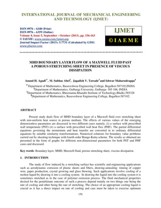 International Journal of Mechanical Engineering and Technology (IJMET), ISSN 0976 –
6340(Print), ISSN 0976 – 6359(Online) Volume 4, Issue 5, September - October (2013) © IAEME
156
MHD BOUNDARY LAYER FLOW OF A MAXWELL FLUID PAST
A POROUS STRETCHING SHEET IN PRESENCE OF VISCOUS
DISSIPATION
Anand H. Agadi1*
, M. Subhas Abel2
, Jagadish V. Tawade3
and Ishwar Maharudrappa4
1*
Department of Mathematics, Basaveshwar Engineering College, Bagalkot-587102,INDIA
2
Department of Mathematics, Gulbarga University, Gulbarga- 585 106, INDIA
3
Department of Mathematics, Bheemanna Khandre Institute of Technology,Bhalki-585328
4
Department of Mathematics, Basaveshwar Engineering College, Bagalkot-587102.
ABSTRACT
Present study deals flow of MHD boundary layer of a Maxwell fluid over stretching sheet
with non-uniform heat source in porous medium. The effects of various values of the emerging
dimensionless parameters are discussed in two different cases namely, (i) a surface with prescribed
wall temperature (PST) (ii) a surface with prescribed wall heat flux (PHF). The partial differential
equations governing the momentum and heat transfer are converted in to ordinary differential
equations by suitable similarity transformations. Numerical solutions for boundary value problems
carried out by shooting technique with fourth order Runge-Kutta scheme. The results so obtained are
presented in the form of graphs for different non-dimensional parameters for both PST and PHF
cases and discussed.
Key words: Boundary layer, MHD, Maxwell fluid, porous stretching sheet, viscous dissipation.
1. INTRODUCTION
The study of flow induced by a stretching surface has scientific and engineering applications
such as aerodynamic extrusion of plastic sheets and fibers, drawing-annealing- tinning of copper
wire, paper production, crystal growing and glass blowing. Such applications involve cooling of a
molten liquid by drawing it into a cooling system. In drawing the liquid into the cooling system it is
sometimes stretched as in the case of polymer extrusion process. The fluid mechanical properties
desired for the penultimate outcome of such a process depend mainly on two things one being the
rate of cooling and other being the rate of stretching. The choice of an appropriate cooling liquid is
crucial as it has a direct impact on rate of cooling and care must be taken to exercise optimum
INTERNATIONAL JOURNAL OF MECHANICAL ENGINEERING
AND TECHNOLOGY (IJMET)
ISSN 0976 – 6340 (Print)
ISSN 0976 – 6359 (Online)
Volume 4, Issue 5, September - October (2013), pp. 156-163
© IAEME: www.iaeme.com/ijmet.asp
Journal Impact Factor (2013): 5.7731 (Calculated by GISI)
www.jifactor.com
IJMET
© I A E M E
 