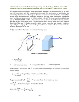 International Journal of Mechanical Engineering and Technology (IJMET), ISSN 0976 –
6340(Print), ISSN 0976 – 6359(Online) Volume 4, Issue 5, September - October (2013) © IAEME

provides the detailed description of model development procedure. The results provided for the stress
state of tooth flanks are also presented and discussed. The comparison of analytically and
numerically obtained curves of change in the stress state on meshed tooth flanks, confirmed the
accrual of the developed model. Pushpendra kumar [9] has used MATLAB Simulink environment
which provides equivalent results to the AGMA and also with ANSYS. In this paper he modeled helical
gear by PRO ENGINEER wildfire 5.0 and stress is done by ANSYS 12.0. The results are compared
with both AGMA and FEA procedure. The modeling and stress analysis of the helical gear has been
done in CATIA5 and ANSYS respectively, taking various constraints and boundary conditions
imposed by the company. The necessary design modifications have also been made to rectify the
problems being faced by the firm.
Design calculations: Theoretical calculation for bending stress

Figure 1. Tangential force

σb =

WT
b.π .m. y.Cv

σ b = allowable static stress,

WT = tangential tooth load,

b = face width, m = module and y
number of teeth

Cv =

πD ⋅ N
60

= Lewis factor corresponding to the formative or equivalent

0.75 = for peripheral velocities greater than 20m/s
0.75 + v

Torque transmitted (T ) , T =

v=

Cv = velocity factor,

P ∗ 60
, P = power in (Kw), N = revolution per min,
2πN

, D = Diameter of gear, t = Number of teeth

y = 0.175 −

0.841
D
t
, t = , TE =
TE
m
cos 3 α
184

 