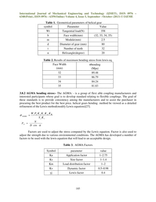 International Journal of Mechanical Engineering and Technology (IJMET), ISSN 0976 –
6340(Print), ISSN 0976 – 6359(Online) Volume 4, Issue 5, September - October (2013) © IAEME

Table 1. Geometrical parameters of helical gear
symbol
Parameter
Value
Wt

Tangential load(N)

358

b

Face width(mm)

(32, 33, 34, 35)

m

Module(mm)

2.5

d

Diameter of gear (mm)

80

t

Number of teeth

32

α

Helixangle(degree)

20

Table 2. Results of maximum bending stress from lewis eq.
Face Width
σbending
(mm)
(Mpa)
32

89.48

33

86.79

34

84.24

35

81.83

3.8.2 AGMA bending stress:- The AGMA: - is a group of flexi able coupling manufacturers and
interested participants whose goal is to develop standard relating to flexible couplings. The goal of
these standards is to provide consistency among the manufacturers and to assist the purchaser in
procuring the best product for the best price. helical gears bending method be viewed as a detailed
refinement of the Lewis method(modify Lewis equation)[27].

σ AGMA =
Pd =

W t Pd K a K s K m K B
YjKv

N
D cos α

Factors are used to adjust the stress computed by the Lewis equation. Factor is also used to
adjust the strength due to various environmental conditions. The AGMA has developed a number of
factors to be used with the lewis equation that will lead to an acceptable design.
Table 3. AGMA Factors
Symbol

parameter

value

Ka

Application factor

1–2.75

Ks

Size factor

1–1.4

Km

Load distribution factor

1–2

Kv

Dynamic factor

0.5–0.98

yj

Lewis factor

0.4

185

 