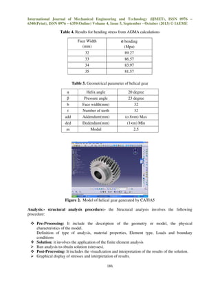 International Journal of Mechanical Engineering and Technology (IJMET), ISSN 0976 –
6340(Print), ISSN 0976 – 6359(Online) Volume 4, Issue 5, September - October (2013) © IAEME

Table 4. Results for bending stress from AGMA calculations
Face Width
(mm)

σ bending
(Mpa)

32

89.27

33

86.57

34

83.97

35

81.57

Table 5. Geometrical parameter of helical gear
α

Helix angle

20 degree

β

Pressure angle

23 degree

b

Face width(mm)

32

t

Number of teeth

32

add

Addendum(mm)

(o.8×m) Max

ded

Dedendum(mm)

(1×m) Min

m

Modul

2.5

Figure 2. Model of helical gear generated by CATIA5
Analysis:- structural analysis procedure:- the Structural analysis involves the following
procedure:
Pre-Processing: It include the description of the geometry or model, the physical
characteristics of the model.
Definition of type of analysis, material properties, Element type, Loads and boundary
conditions
Solution: it involves the application of the finite element analysis
Run analysis to obtain solution (stresses).
Post-Processing: It includes the visualization and interpretation of the results of the solution.
Graphical display of stresses and interpretation of results.
186

 