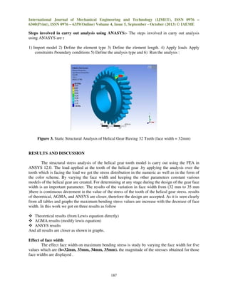 International Journal of Mechanical Engineering and Technology (IJMET), ISSN 0976 –
6340(Print), ISSN 0976 – 6359(Online) Volume 4, Issue 5, September - October (2013) © IAEME

Steps involved in carry out analysis using ANASYS:- The steps involved in carry out analysis
using ANASYS are :
1) Import model 2) Define the element type 3) Define the element length. 4) Apply loads Apply
constraints /boundary conditions 5) Define the analysis type and 6) Run the analysis :

Figure 3. Static Structural Analysis of Helical Gear Having 32 Teeth (face width = 32mm)

RESULTS AND DISCUSSION
The structural stress analysis of the helical gear tooth model is carry out using the FEA in
ANSYS 12.0. The load applied at the tooth of the helical gear .by applying the analysis over the
tooth which is facing the load we get the stress distribution in the numeric as well as in the form of
the color scheme. By varying the face width and keeping the other parameters constant various
models of the helical gear are created. For determining at any stage during the design of the gear face
width is an important parameter. The results of the variation in face width from (32 mm to 35 mm
)there is continuous decrement in the value of the stress of the tooth of the helical gear stress. results
of theoretical, AGMA, and ANSYS are closer, therefore the design are accepted. As it is seen clearly
from all tables and graphs the maximum bending stress values are increase with the decrease of face
width. In this work we got on three results as follow
Theoretical results (from Lewis equation directly)
AGMA results (modify lewis equation)
ANSYS results
And all results are closer as shown in graphs.
Effect of face width
The effect face width on maximum bending stress is study by varying the face width for five
values which are (b=32mm, 33mm, 34mm, 35mm). the magnitude of the stresses obtained for those
face widths are displayed .

187

 