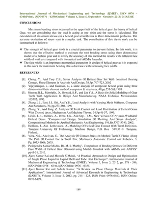 International Journal of Mechanical Engineering and Technology (IJMET), ISSN 0976 –
6340(Print), ISSN 0976 – 6359(Online) Volume 4, Issue 5, September - October (2013) © IAEME

CONCLUSIONS
Maximum bending stress occurred in the upper half of the helical gear .In theory of helical
Gear, we are considering that the load is acting at one point and the stress is calculated. The
calculation of maximum stresses in a helical gear at tooth root is three dimensional problems. The
accurate evaluation of stress state is complex task. The contribution of this thesis work can be
summarized as follows:
The strength of helical gear tooth is a crucial parameter to prevent failure. In this work, it is
shown that the effective method to estimate the root bending stress using three dimensional
model of a helical gear and to verify the accuracy of this method the results with different face
width of teeth are compared with theoretical and AGMA formulas.
The face width is an important geometrical parameter in design of helical gear as it is expected
in this work the maximum bending stress decreases with increasing face width.
REFERENCES
[1]. Cheng, Y., And Tasy C.B., Stress Analysis Of Helical Gear Set With Localized Bearing
Contact, Finite Element In Analysis And Design, 38,Pp. 707-723, 2002
[2]. Vijayarangan, s., and Ganesan, n., a static analysis of composite helical gears using three
dimensional finite element method, computers & structures, 49,pp.253-268,1993.
[3]. Huston, R.L., Mavriplis, D., Oswald, B.F., and Liu Y.S., A Basis for Solid Modeling of Gear
Teeth With Application In Design And Manufacturing, NASA Technical Memorandum
105392, 1992.
[4]. Zhang, J.J., East, I.I., Shi, And Y.H., Load Analysis with Varying Mesh Stiffness, Computer
And Structures, 70, pp.273-280, 1999
[5]. Zhang, Y., And Fang. Z, Analysis Of Teeth Contact and Load Distribution of Helical Gears
With Crossed Axes, Mechanism And Machine Theory, 34,Pp.41-57, 1999.
[6]. Litvin, L.F., Fuentes, A., Perez, I.G., And Sep , T.M., New Version Of Nivikon-Wildhaber
Helical Gears: "Computerized Design, Simulation Of Meshing And Stress Analysis",
Computational Methods In Applied Mechanics And Engineering, 191,Pp.5707-5740, 2002.
[7]. Hedlund, J., And Lethovaara, A., Modeling Of Helical Gear Contact With Tooth Defection,
Tampere University Of Technology, Machine Design, P.O. Box 589,33101 Tampere,
Finland.
[8]. Vera, N.S., And Ivan, C., The Analysis Of Contact Stress on Meshed Teeth’S Flanks Along
The Path Of Contact For A Tooth Pair, Mechanics Automatic Control and Robotics, 3,
Pp, 1055-1066, 2003.
[9]. Pushpendra Kumar Mishra, Dr. M. S. Murthy", Comparison of Bending Stresses for Different
Face Width of Helical Gear Obtained using Matlab Simulink with AGMA and ANSYS"
pp45-51, 2013.
[10]. Ajeet Kumar Rai and Mustafa S Mahdi, “A Practical Approach to Design and Optimization
of Single Phase Liquid to Liquid Shell and Tube Heat Exchanger”, International Journal of
Mechanical Engineering & Technology (IJMET), Volume 3, Issue 3, 2012, pp. 378 - 386,
ISSN Print: 0976 – 6340, ISSN Online: 0976 – 6359.
[11]. Ajeet Kumar Rai and Ashish Kumar, “A Review on Phase Change Materials & Their
Applications”, International Journal of Advanced Research in Engineering & Technology
(IJARET), Volume 3, Issue 2, 2012, pp. 214 - 225, ISSN Print: 0976-6480, ISSN Online:
0976-6499.

189

 