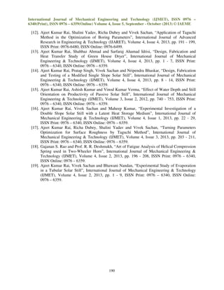 International Journal of Mechanical Engineering and Technology (IJMET), ISSN 0976 –
6340(Print), ISSN 0976 – 6359(Online) Volume 4, Issue 5, September - October (2013) © IAEME

[12]. Ajeet Kumar Rai, Shalini Yadav, Richa Dubey and Vivek Sachan, “Application of Taguchi
Method in the Optimization of Boring Parameters”, International Journal of Advanced
Research in Engineering & Technology (IJARET), Volume 4, Issue 4, 2013, pp. 191 - 199,
ISSN Print: 0976-6480, ISSN Online: 0976-6499.
[13]. Ajeet Kumar Rai, Shahbaz Ahmad and Sarfaraj Ahamad Idrisi, “Design, Fabrication and
Heat Transfer Study of Green House Dryer”, International Journal of Mechanical
Engineering & Technology (IJMET), Volume 4, Issue 4, 2013, pp. 1 - 7, ISSN Print:
0976 – 6340, ISSN Online: 0976 – 6359.
[14]. Ajeet Kumar Rai, Pratap Singh, Vivek Sachan and Nripendra Bhaskar, “Design, Fabrication
and Testing of a Modified Single Slope Solar Still”, International Journal of Mechanical
Engineering & Technology (IJMET), Volume 4, Issue 4, 2013, pp. 8 - 14, ISSN Print:
0976 – 6340, ISSN Online: 0976 – 6359.
[15]. Ajeet Kumar Rai, Ashish Kumar and Vinod Kumar Verma, “Effect of Water Depth and Still
Orientation on Productivity of Passive Solar Still”, International Journal of Mechanical
Engineering & Technology (IJMET), Volume 3, Issue 2, 2012, pp. 740 - 753, ISSN Print:
0976 – 6340, ISSN Online: 0976 – 6359.
[16]. Ajeet Kumar Rai, Vivek Sachan and Maheep Kumar, “Experimental Investigation of a
Double Slope Solar Still with a Latent Heat Storage Medium”, International Journal of
Mechanical Engineering & Technology (IJMET), Volume 4, Issue 1, 2013, pp. 22 - 29,
ISSN Print: 0976 – 6340, ISSN Online: 0976 – 6359.
[17]. Ajeet Kumar Rai, Richa Dubey, Shalini Yadav and Vivek Sachan, “Turning Parameters
Optimization for Surface Roughness by Taguchi Method”, International Journal of
Mechanical Engineering & Technology (IJMET), Volume 4, Issue 3, 2013, pp. 203 - 211,
ISSN Print: 0976 – 6340, ISSN Online: 0976 – 6359.
[18]. Gajanan S. Rao and Prof. R. R. Deshmukh, “Art of Fatigue Analysis of Helical Compression
Spring used in Two-Wheeler Horn”, International Journal of Mechanical Engineering &
Technology (IJMET), Volume 4, Issue 2, 2013, pp. 196 - 208, ISSN Print: 0976 – 6340,
ISSN Online: 0976 – 6359.
[19]. Ajeet Kumar Rai, Vivek Sachan and Bhawani Nandan, “Experimental Study of Evaporation
in a Tubular Solar Still”, International Journal of Mechanical Engineering & Technology
(IJMET), Volume 4, Issue 2, 2013, pp. 1 - 9, ISSN Print: 0976 – 6340, ISSN Online:
0976 – 6359.

190

 