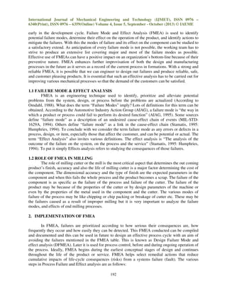 International Journal of Mechanical Engineering and Technology (IJMET), ISSN 0976 –
6340(Print), ISSN 0976 – 6359(Online) Volume 4, Issue 5, September - October (2013) © IAEME

early in the development cycle. Failure Mode and Effect Analysis (FMEA) is used to identify
potential failure modes, determine their effect on the operation of the product, and identify actions to
mitigate the failures. With this the modes of failure and its effect on the component can be studied to
a satisfactory extend. As anticipation of every failure mode is not possible, the working team has to
strive to produce an extensive list covering major and most of the failure modes as possible.
Effective use of FMEAs can have a positive impact on an organization’s bottom-line because of their
preventive nature. FMEA enhances further improvisation of both the design and manufacturing
processes in the future as it serves as a record of the current process in formations. With a strong and
reliable FMEA, it is possible that we can engineer to design out failures and produce reliable, safe,
and customer pleasing products. It is essential that such an effective analysis has to be carried out for
improving various mechanical processes so that the demand of the customers can be satisfied.
1.1 FAILURE MODE & EFFECT ANALYSIS
FMEA is an engineering technique used to identify, prioritize and alleviate potential
problems from the system, design, or process before the problems are actualized (According to
Omdahl, 1988). What does the term “Failure Modes” imply? Lots of definitions for this term can be
obtained. According to the Automotive Industry Action Group (AIAG), a failure mode is “the way in
which a product or process could fail to perform its desired function” (AIAG, 1995). Some sources
define “failure mode” as a description of an undesired cause-effect chain of events (MIL-STD1629A, 1994). Others define “failure mode” as a link in the cause-effect chain (Stamatis, 1995:
Humphries, 1994). To conclude with we consider the term failure mode as any errors or defects in a
process, design, or item, especially those that affect the customer, and can be potential or actual. The
term “Effect Analysis” also invites various definitions. The effect analysis is “The analysis of the
outcome of the failure on the system, on the process and the service” (Stamatis, 1995: Humphries,
1994). To put it simply Effects analysis refers to studying the consequences of those failures.
1.2 ROLE OF FMEA IN MILLING
The role of milling cutter or the mill is the most critical aspect that determines the out coming
product’s finish, accuracy and also the life of milling cutter is a major factor determining the cost of
the component. The dimensional accuracy and the type of finish are the expected parameters in the
component and when this fails the whole process and the product becomes a scrap. The failure of the
component is as specific as the failure of the process and failure of the cutter. The failure of the
product may be because of the properties of the cutter or by design parameters of the machine or
even by the properties of the metal used in the component and the cutter. The various modes of
failure of the process may be like chipping or chip packing or breakage of cutter etc. These may be
the failures caused as a result of improper milling but it is very important to analyze the failure
modes, and effects of end milling processes.
2. IMPLEMENTATION OF FMEA
In FMEA, failures are prioritized according to how serious their consequences are, how
frequently they occur and how easily they can be detected. This FMEA conducted can be compiled
and documented and this can be used in future to design an effective process cycle with an aim of
avoiding the failures mentioned in the FMEA table. This is known as Design Failure Mode and
effect analysis (DFMEA). Later it is used for process control, before and during ongoing operation of
the process. Ideally, FMEA begins during the earliest conceptual stages of design and continues
throughout the life of the product or service. FMEA helps select remedial actions that reduce
cumulative impacts of life-cycle consequences (risks) from a systems failure (fault). The various
steps in Process Failure and Effect analysis are as follows:
192

 