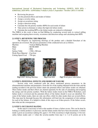 International Journal of Mechanical Engineering and Technology (IJMET), ISSN 0976 –
6340(Print), ISSN 0976 – 6359(Online) Volume 4, Issue 5, September - October (2013) © IAEME

• Reviewing the process
• List the potential effects and modes of failure
• Assign a severity rating
• Assign an occurrence rating
• Assign a detection rating
• Calculate the risk priority number (RPN) for each mode of failure
• Take action to eliminate or reduce the high-risk failure modes
• Calculate the resulting RPN as the failure modes are reduced or eliminated
The FMEA in this work is done on End Milling by conducting several trails in vertical milling
machine and assigning them severity, occurrence and detection ratings and calculating their RPN.
2.1 STEP 1: REVIEWING THE PROCESS
The blueprint (or engineering drawing) of the product and a detailed flowchart of the
operation are reviewed .The process parameters of the conducted tests are as follows:
Machine
: Vertical Milling Machine
Make
: M1TR HMT
Tool
: HSS
Surface Table
: 1700 x 300 mm
Work Piece Material : Cast Iron
Cutting Speed Used : 750 rpm

Fig1 HMT Milling Machine

Fig 2 End Mill

Fig3 Work piece with failure

2.2 STEP 2: POTENTIAL EFFECTS AND MODES OF FAILURE
Several trials were conducted with the above mentioned process parameters in the
aforementioned machine and parameters. From the list of the reading obtained from the trials and the
reading recorded in the previous failure charts the potential effects and failure modes are obtained.
These failure modes and their effects are charted separately for the sake of calculating and assigning
the ratings and risk priority numbers. With the failure modes listed on the FMEA Worksheet, each
failure mode is reviewed and the potential effects of the failure should it occur are identified. For
some of the failure modes, there are only one effect, while for other modes there are several effects.
This step must be thorough because this information will feed into the assignment of risk rankings
for each of the failures. It is helpful to think of this step as an if-then process: If the failure occurs,
then what are the consequences.
2.3 STEP 3: OCCURANCE RATING
In this step it is necessary to look at the number of times a failure occurs. This can be done by
looking at similar products or processes and the failure modes that have been documented. A failure
mode is given an occurrence ranking (O), again 1–10. If the occurrence is high (meaning > 4 for nonsafety failure modes and > 1 when the severity-number from step 1 is 1 or 0) actions are to be
193

 