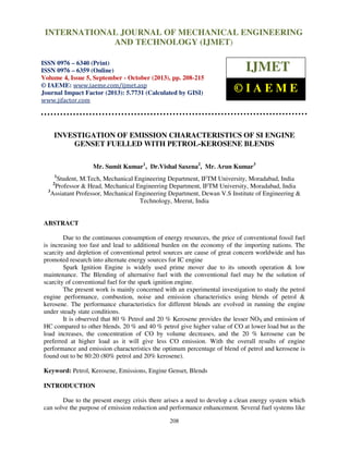 International Journal of Mechanical Engineering and Technology (IJMET), ISSN 0976 –
INTERNATIONAL JOURNAL OF MECHANICAL ENGINEERING
6340(Print), ISSN 0976 – 6359(Online) Volume 4, Issue 5, September - October (2013) © IAEME

AND TECHNOLOGY (IJMET)

ISSN 0976 – 6340 (Print)
ISSN 0976 – 6359 (Online)
Volume 4, Issue 5, September - October (2013), pp. 208-215
© IAEME: www.iaeme.com/ijmet.asp
Journal Impact Factor (2013): 5.7731 (Calculated by GISI)
www.jifactor.com

IJMET
©IAEME

INVESTIGATION OF EMISSION CHARACTERISTICS OF SI ENGINE
GENSET FUELLED WITH PETROL-KEROSENE BLENDS
Mr. Sumit Kumar1, Dr.Vishal Saxena2, Mr. Arun Kumar3
1

Student, M.Tech, Mechanical Engineering Department, IFTM University, Moradabad, India
Professor & Head, Mechanical Engineering Department, IFTM University, Moradabad, India
3
Assiatant Professor, Mechanical Engineering Department, Dewan V.S Institute of Engineering &
Technology, Meerut, India
2

ABSTRACT
Due to the continuous consumption of energy resources, the price of conventional fossil fuel
is increasing too fast and lead to additional burden on the economy of the importing nations. The
scarcity and depletion of conventional petrol sources are cause of great concern worldwide and has
promoted research into alternate energy sources for IC engine
Spark Ignition Engine is widely used prime mover due to its smooth operation & low
maintenance. The Blending of alternative fuel with the conventional fuel may be the solution of
scarcity of conventional fuel for the spark ignition engine.
The present work is mainly concerned with an experimental investigation to study the petrol
engine performance, combustion, noise and emission characteristics using blends of petrol &
kerosene. The performance characteristics for different blends are evolved in running the engine
under steady state conditions.
It is observed that 80 % Petrol and 20 % Kerosene provides the lesser NOX and emission of
HC compared to other blends. 20 % and 40 % petrol give higher value of CO at lower load but as the
load increases, the concentration of CO by volume decreases, and the 20 % kerosene can be
preferred at higher load as it will give less CO emission. With the overall results of engine
performance and emission characteristics the optimum percentage of blend of petrol and kerosene is
found out to be 80:20 (80% petrol and 20% kerosene).
Keyword: Petrol, Kerosene, Emissions, Engine Genset, Blends
INTRODUCTION
Due to the present energy crisis there arises a need to develop a clean energy system which
can solve the purpose of emission reduction and performance enhancement. Several fuel systems like
208

 