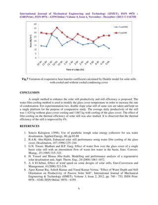 International Journal of Mechanical Engineering and Technology (IJMET), ISSN 0976 –
6340(Print), ISSN 0976 – 6359(Online) Volume 4, Issue 6, November - December (2013) © IAEME

Fig.7 Variation of evaporative heat transfer coefficient calculated by Dunkle model for solar stills
with cooled and without cooled condensing cover

CONCLUSION
A simple method to enhance the solar still productivity and still efficiency is proposed. The
water film cooling method is used to modify the glass cover temperature in order to increase the rate
of condensation. For experimentation two, double slope solar still of same size are taken and kept on
a single platform for the purpose of comparative study. The average daily productivity of the still
was 1.424 kg without glass cover cooling and 1.667 kg with cooling of the glass cover. The effect of
film cooling on the thermal efficiency of solar still was also studied. It is observed that the thermal
efficiency of the still is improved by 4%.
REFERENCES
1. Soteris Kalogirou (1998), Use of parabolic trough solar energy collectors for sea water
desalination, Applied Energy, 60, pp 65-88
2. B.A.K. Abu-Hijleh, Enhanced solar still performance using water film cooling of the glass
cover, Desalination, 107 (1996) 235–244.
3. G.N. Tiwari, Madhuri and H.P. Garg, Effect of water flow over the glass cover of a single
basin solar still with an intermittent flow of waste hot water in the basin, Ener. Convers.
Manag., 25 (1985) 315–322.
4. H. Yousef and Mousa Abu-Arabi, Modelling and performance analysis of a regenerative
solar desalination unit, Appl. Therm. Eng., 24 (2004) 1061–1072.
5. A A El-Sebaii, Effect of wind speed on some designs of solar stills, Ener.Conversion and
Management. 41(2000) 523-538.
6. Ajeet Kumar Rai, Ashish Kumar and Vinod Kumar Verma, “Effect of Water Depth and Still
Orientation on Productivity of Passive Solar Still”, International Journal of Mechanical
Engineering & Technology (IJMET), Volume 3, Issue 2, 2012, pp. 740 - 753, ISSN Print:
0976 – 6340, ISSN Online: 0976 – 6359.
6

 