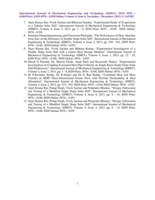 International Journal of Mechanical Engineering and Technology (IJMET), ISSN 0976 –
6340(Print), ISSN 0976 – 6359(Online) Volume 4, Issue 6, November - December (2013) © IAEME

7. Ajeet Kumar Rai, Vivek Sachan and Bhawani Nandan, “Experimental Study of Evaporation
in a Tubular Solar Still”, International Journal of Mechanical Engineering & Technology
(IJMET), Volume 4, Issue 2, 2013, pp. 1 - 9, ISSN Print: 0976 – 6340, ISSN Online:
0976 – 6359.
8. Nattadon Pannucharoenwong and Chawisorn Phukapak, “The Performance of Heat Absorber
from Zinc on the Efficiency of Double Slope Solar Still”, International Journal of Mechanical
Engineering & Technology (IJMET), Volume 4, Issue 2, 2013, pp. 530 - 541, ISSN Print:
0976 – 6340, ISSN Online: 0976 – 6359.
9. Ajeet Kumar Rai, Vivek Sachan and Maheep Kumar, “Experimental Investigation of a
Double Slope Solar Still with a Latent Heat Storage Medium”, International Journal of
Mechanical Engineering & Technology (IJMET), Volume 4, Issue 1, 2013, pp. 22 - 29,
ISSN Print: 0976 – 6340, ISSN Online: 0976 – 6359.
10. Hitesh N Panchal, Dr. Manish Doshi, Anup Patel and Keyursinh Thakor, “Experimental
Investigation on Coupling Evacuated Heat Pipe Collector on Single Basin Single Slope Solar
Still Productivity”, International Journal of Mechanical Engineering & Technology (IJMET),
Volume 2, Issue 1, 2011, pp. 1 - 9, ISSN Print: 0976 – 6340, ISSN Online: 0976 – 6359.
11. Dr P.Ravinder Reddy, Dr K.Srihari and Dr S. Raji Reddy, “Combined Heat and Mass
Transfer in MHD Three-Dimensional Porous Flow with Periodic Permeability & Heat
Absorption”, International Journal of Mechanical Engineering & Technology (IJMET),
Volume 3, Issue 2, 2012, pp. 573 - 593, ISSN Print: 0976 – 6340, ISSN Online: 0976 – 6359.
12. Ajeet Kumar Rai, Pratap Singh, Vivek Sachan and Nripendra Bhaskar, “Design, Fabrication
and Testing of a Modified Single Slope Solar Still”, International Journal of Mechanical
Engineering & Technology (IJMET), Volume 4, Issue 4, 2013, pp. 8 - 14, ISSN Print:
0976 – 6340, ISSN Online: 0976 – 6359.
13. Ajeet Kumar Rai, Pratap Singh, Vivek Sachan and Nripendra Bhaskar, “Design, Fabrication
and Testing of a Modified Single Slope Solar Still”, International Journal of Mechanical
Engineering & Technology (IJMET), Volume 4, Issue 4, 2013, pp. 8 - 14, ISSN Print:
0976 – 6340, ISSN Online: 0976 – 6359.

7

 