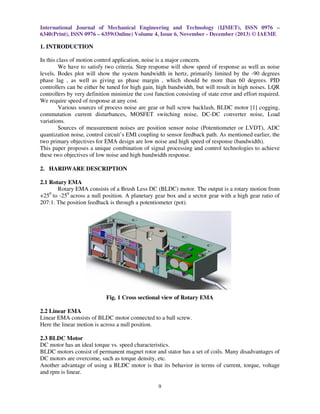 International Journal of Mechanical Engineering and Technology (IJMET), ISSN 0976 –
6340(Print), ISSN 0976 – 6359(Online) Volume 4, Issue 6, November - December (2013) © IAEME

1. INTRODUCTION
In this class of motion control application, noise is a major concern.
We have to satisfy two criteria. Step response will show speed of response as well as noise
levels. Bodes plot will show the system bandwidth in hertz, primarily limited by the -90 degrees
phase lag , as well as giving us phase margin , which should be more than 60 degrees. PID
controllers can be either be tuned for high gain, high bandwidth, but will result in high noises. LQR
controllers by very definition minimize the cost function consisting of state error and effort required.
We require speed of response at any cost.
Various sources of process noise are gear or ball screw backlash, BLDC motor [1] cogging,
commutation current disturbances, MOSFET switching noise, DC-DC converter noise, Load
variations.
Sources of measurement noises are position sensor noise (Potentiometer or LVDT), ADC
quantization noise, control circuit’s EMI coupling to sensor feedback path. As mentioned earlier, the
two primary objectives for EMA design are low noise and high speed of response (bandwidth).
This paper proposes a unique combination of signal processing and control technologies to achieve
these two objectives of low noise and high bandwidth response.
2. HARDWARE DESCRIPTION
2.1 Rotary EMA
Rotary EMA consists of a Brush Less DC (BLDC) motor. The output is a rotary motion from
+250 to -250 across a null position. A planetary gear box and a sector gear with a high gear ratio of
207:1. The position feedback is through a potentiometer (pot).

Fig. 1 Cross sectional view of Rotary EMA
2.2 Linear EMA
Linear EMA consists of BLDC motor connected to a ball screw.
Here the linear motion is across a null position.
2.3 BLDC Motor
DC motor has an ideal torque vs. speed characteristics.
BLDC motors consist of permanent magnet rotor and stator has a set of coils. Many disadvantages of
DC motors are overcome, such as torque density, etc.
Another advantage of using a BLDC motor is that its behavior in terms of current, torque, voltage
and rpm is linear.
9

 