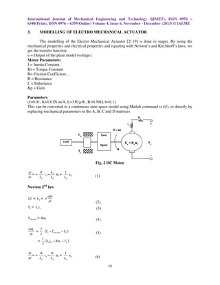 International Journal of Mechanical Engineering and Technology (IJMET), ISSN 0976 –
6340(Print), ISSN 0976 – 6359(Online) Volume 4, Issue 6, November - December (2013) © IAEME

3.

MODELLING OF ELECTRO MECHANICAL ACTUATOR

The modelling of the Electro Mechanical Actuator [2] [9] is done in stages. By using the
mechanical properties and electrical properties and equating with Newton’s and Kirchhoff’s laws, we
get the transfer function.
u = Output of the plant model (voltage).
Motor Parameters:
J = Inertia Constant.
Kt = Torque Constant
B= Friction Coefficient. .
R = Resistance
L = Inductance
Kp = Gain
Parameters
(J=0.01, K=0.01N.m/A, L=330 µH , R=0.39 , b=0.1).
This can be converted to a continuous state space model using Matlab command ss (tf), or directly by
replacing mechanical parameters in the A, B, C and D matrices
Ra
+

La
θ = wt
BM

Gear

+

Kgear

Ea = Kawr

Load

–

TL

–

Fig. 2 DC Motor
di
=
dt

–

k
R
I
ia – a ωr +
ua
La
La
La

(1)

Newton 2nd law
ΣT

= Vα = J

dω
dt

(2)

Te = k a ia

(3)

Tviscous = Bωr

(4)

dωr
I
=
dt
J

(5)

=

(Te − Tviscous − TL )
I
(kaia − Bωr − TL )
J

di
R
K
I
=–
ia –
ωr +
ua
dt
La
La
La

Va

(6)
10

 