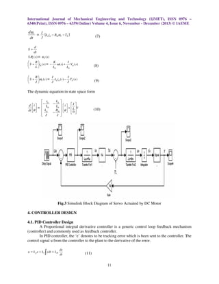 International Journal of Mechanical Engineering and Technology (IJMET), ISSN 0976 –
6340(Print), ISSN 0976 – 6359(Online) Volume 4, Issue 6, November - December (2013) © IAEME

dω r
I
= (k a ia − Bmωr − TL )
J
dt

(7)

d
dt
S .θ r ( s ) = ωr (s )

S=

K
I
R

ω ( s ) + Va ( s )
 S + ia (s ) = −
L
La
La


(8)

B
I
I

 S + ω r (s ) = k a ia ( s ) − TL ( s )
J
J
J


(9)

The dynamic equation in state space form

d
dt

 ra
−
 i   La
= 
 
θ   k a
 J


ka 
La 

Bm 
−
J 

−

i   I 
θ  +  L V
  0
 

(10)

Fig.3 Simulink Block Diagram of Servo Actuated by DC Motor
4. CONTROLLER DESIGN
4.1. PID Controller Design
A Proportional integral derivative controller is a generic control loop feedback mechanism
(controller) and commonly used as feedback controller.
In PID controller, the ‘e’ denotes to be tracking error which is been sent to the controller. The
control signal u from the controller to the plant to the derivative of the error.

∫

u = k p e + k1 edt + k D

de
dt

(11)
11

 