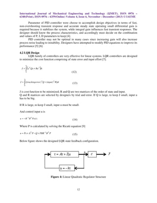 International Journal of Mechanical Engineering and Technology (IJMET), ISSN 0976 –
6340(Print), ISSN 0976 – 6359(Online) Volume 4, Issue 6, November - December (2013) © IAEME

Parameter of PID controller were choose to accomplish design objectives in terms of fast,
non-overshooting transient response and accurate steady state operating small differential gain is
required because it stabilizes the system, while integral gain influences fast transient responses. The
designer should know the process characteristics, and accordingly must decide on the combination
and values of P, I, D parameters to keep [4].
PID controller may not be optimal in many cases since increasing gain will also increase
process noise leading to instability. Designers have attempted to modify PID equations to improve its
performance [5] [6].
4.2 LQR Design
LQR family of controllers are very effective for linear systems. LQR controllers are designed
to minimize the cost function comprising of state error and input effort [7].
∞

J=

∫ (x

T

)

Qx + Ru 2 dt

(12)

0

∞

∫

J = [(trackingerror ) 2 Q + (input ) 2 R]dt

(13)

0

J is cost function to be minimized; R and Q are two matrices of the order of state and input.
Q and R matrices are selected by designers by trial and error. If Q is large, to keep J small, input u
has to be big.
If R is large, to keep J small, input u must be small.
And control input u is
u = − R −1 B T Px (t )

(14)

Where P is calculated by solving the Ricatti equation [9]
u = Px + AT P − Q + PBR −1 B T P

(15)

Below figure shows the designed LQR state feedback configuration.

Figure 4: Linear Quadratic Regulator Structure

12

 