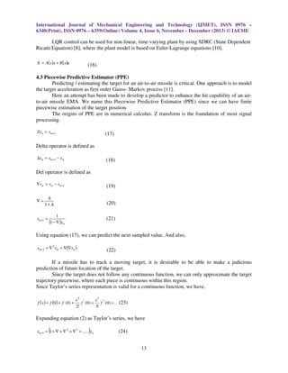 International Journal of Mechanical Engineering and Technology (IJMET), ISSN 0976 –
6340(Print), ISSN 0976 – 6359(Online) Volume 4, Issue 6, November - December (2013) © IAEME

LQR control can be used for non-linear, time-varying plant by using SDRC (State Dependent
Ricatti Equation) [8], where the plant model is based on Euler-Lagrange equations [10].
.

X = A( x )x + B ( x )u

(16)

4.3 Piecewise Predictive Estimator (PPE)
Predicting / estimating the target for an air-to-air missile is critical. One approach is to model
the target acceleration as first order Gauss- Markov process [11].
Here an attempt has been made to develop a predictor to enhance the hit capability of an airto-air missile EMA. We name this Piecewise Predictive Estimator (PPE) since we can have finite
piecewise estimation of the target position.
The origins of PPE are in numerical calculus. Z transform is the foundation of most signal
processing.
Zx n = xn+1

(17)

Delta operator is defined as
∆xn = xn +1 − xn

(18)

Del operator is defined as
∇xn = xn − x n−1

∇=

(19)

∆
1+ ∆

xn +1 =

(20)
1

(21)

(1 − ∇ )xn

Using equation (17), we can predict the next sampled value. And also,
xn+ 2 = ∇ 2 xn = ∇(∇xn )

(22)

If a missile has to track a moving target, it is desirable to be able to make a judicious
prediction of future location of the target.
Since the target does not follow any continuous function, we can only approximate the target
trajectory piecewise, where each piece is continuous within this region.
Since Taylor’s series representation is valid for a continuous function, we have,
f (x ) = f (0 ) + f ' (0) +

x 2 ''
x 3 '' '
f (0) +
f (0) + .. (23)
2!
3!

Expanding equation (2) as Taylor’s series, we have

(

)

xn+1 = 1 + ∇ + ∇ 2 + ∇ 3 + ...... xn

(24)
13

 