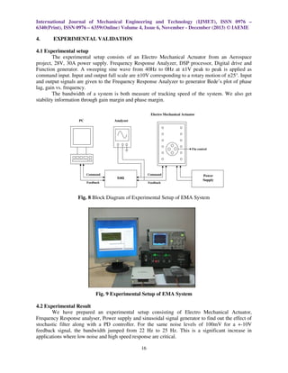 International Journal of Mechanical Engineering and Technology (IJMET), ISSN 0976 –
6340(Print), ISSN 0976 – 6359(Online) Volume 4, Issue 6, November - December (2013) © IAEME

4.

EXPERIMENTAL VALIDATION

4.1 Experimental setup
The experimental setup consists of an Electro Mechanical Actuator from an Aerospace
project, 28V, 30A power supply. Frequency Response Analyzer, DSP processor, Digital drive and
Function generator. A sweeping sine wave from 40Hz to 0Hz at ±1V peak to peak is applied as
command input. Input and output full scale are ±10V corresponding to a rotary motion of ±25°. Input
and output signals are given to the Frequency Response Analyzer to generator Bede’s plot of phase
lag, gain vs. frequency.
The bandwidth of a system is both measure of tracking speed of the system. We also get
stability information through gain margin and phase margin.
Electro Mechanical Actuator
PC

Analyzer

Fin control

Command

Command
DAQ

Feedback

Feedback

Power
Supply

Fig. 8 Block Diagram of Experimental Setup of EMA System

Fig. 9 Experimental Setup of EMA System
4.2 Experimental Result
We have prepared an experimental setup consisting of Electro Mechanical Actuator,
Frequency Response analyser, Power supply and sinusoidal signal generator to find out the effect of
stochastic filter along with a PD controller. For the same noise levels of 100mV for a +-10V
feedback signal, the bandwidth jumped from 22 Hz to 25 Hz. This is a significant increase in
applications where low noise and high speed response are critical.
16

 