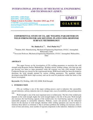 International Journal of Mechanical Engineering and Technology (IJMET), ISSN 0976 –
INTERNATIONAL JOURNAL OF MECHANICAL ENGINEERING
6340(Print), ISSN 0976 – 6359(Online) Volume 4, Issue 6, November - December (2013) © IAEME

AND TECHNOLOGY (IJMET)

ISSN 0976 – 6340 (Print)
ISSN 0976 – 6359 (Online)
Volume 4, Issue 6, November - December (2013), pp. 37-42
© IAEME: www.iaeme.com/ijmet.asp
Journal Impact Factor (2013): 5.7731 (Calculated by GISI)
www.jifactor.com

IJMET
©IAEME

EXPERIMENTAL STUDY OF CO2 ARC WELDING PARAMETERS ON
WELD STRENGTH FOR AISI 1022 STEEL PLATES USING RESPONSE
SURFACE METHODOLOGY
Mr. Shukla B.A.(1),

Prof. Phafat N.G.(2)

(1)

Student, M.E. Manufacturing, Mechanical Engineering Department, J.N.E.C. Aurangabad,
Maharashtra, India
(2)
Associate Professor, Mechanical Engineering Department, J.N.E.C. Aurangabad, Maharashtra,
India

ABSTRACT
This paper focuses on the investigation of CO2 welding parameters to maximize the weld
strength using Response Surface Methodology. Welding current, welding voltage, wire feed rate and
gas pressure was taken as input parameters while the response was only weld strength. Central
Composite Design was chosen for the experimental design. RSM based model has been developed to
determine the weld strength attained by various welding parameters. The quadratic models
developed using RSM shows high accuracy and can be used for prediction within the limits of the
factors investigated.
Keywords: CO2 Welding, AISI 1022, RSM, Weld Strength.
1. INTRODUCTION
CO2 arc welding is one of the major welding process used in industries like automobile,
aircraft industries, railway industries due to its cheaper rates, ease of availability and good deposition
rate.
Weld strength is one of the most important term in welded joints. The life of the welded joint
depends on the weld strength, higher the weld strength higher is the life of the joint. Weld strength
also increases the load bearing capacity of the welded joint, less load bearing capacity is the most
undesirable property in automobile industries. Pinholes, cracks and porosity are the influential
factors for the decrease in weld strength, therefore while welding operation care must be taken to
minimize these defects or eliminate it. Due to all these problems the welding cost increases, there is
waste of time and money, more number of rejected components in the industries. Industries in which
37

 