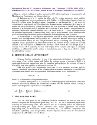 International Journal of Mechanical Engineering and Technology (IJMET), ISSN 0976 –
6340(Print), ISSN 0976 – 6359(Online) Volume 4, Issue 6, November - December (2013) © IAEME

welding is a critical enabling technology account for 59% of the total value of production by all
Manufacturing, Construction, and Mining industries.
K. Lalitnarayan, et al [1] studied the effect of CO2 welding parameters using multiple
regression analysis and inverse transformation. M.R. Nakhaei et al [2] conducted an experiment on
laser CO2 welding using Taguchi technique. Ampaiboon A. and Lasunon O. [3] has done the
optimization of joint strength in CO2 welding using Response surface methodology. H.H.Na et al [4]
studied the interaction between process parameters and bead geometry in GMAW using Taguchi
technique. S.W. Campbell et al [5] performed ANN prediction of weld geometry using gas metal arc
welding (GMAW) with alternate shielding gases. S.V. Sapakal and M.T. Telsang [6] has performed
the parametric optimization of MIG welding using Taguchi design method. Vinod Kumar [7] had
performed modeling of weld bead geometry and shape relationships using RSM technique.
As weld strength is very important phenomenon affected by many parameters like type of
material used, welding current, welding voltage etc., Therefore it becomes necessary to develop a
reliable model that predicts the weld strength to reduce the cost of welding, time and money. The
important process parameters are determined based on the literature review carried out on weld
strength. In this investigation an RSM model is developed which predicts the weld strength. RSM is
selected because of its capability to learn and simplify from examples and adjust to changing
conditions. In addition they can be applied in manufacturing area as they are an effective tool to
model non linear systems.
2. RESPONSE SURFACE METHODOLOGY
Response Surface Methodology is one of the optimization techniques in describing the
performance of the welding process and finding the optimum setting of parameters. RSM is a
mathematical-statistical method that used for modeling and predicting the response of interest
affected by some input variables to optimize the response [8].
RSM also specifies the relationships among one or more measured responses and the
essential controllable input factors. When all independent variables are measurable, controllable and
continuous in the process, with negligible error, the response surface model is as follows [8]:
(1)

y= f(x1,x2,…xn)

where “n” is the number of independent variables.
To optimize the response “y”, it is necessary to find an appropriate approximation for the true
functional relationship between the independent variables and the response surface. Usually a
second-order polynomial Equation (2) is used in RSM.
k

k

j =1

j =1

k −1 k

y = β 0 + ∑ β j x j + ∑ β jj x 2 + ∑ ∑ β ij xi x j + ε
j
i

(2)

j

3. EXPERIMENTAL WORK
AISI 1022 steel plates of 100 (length)*90 (width)*6 (thickness) was used as work piece
material for square butt welding in the given study. AISI 1022 has lots of engineering applications
especially in manufacturing sector. AISI 1022 is used by all industry sectors for applications
involving welding plus lightly stressed carburized parts. Typical applications are General
Engineering Parts and Components, Welded Structures etc. Also carburized components like
Camshafts, Light Duty Gears, Gudgeon Pins, Ratchets, Spindles, Worm Gears etc. The chemical
composition of AISI 1022 is shown in Table 1.
38

 
