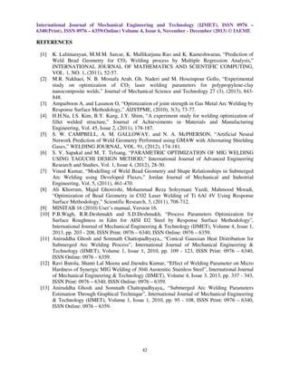 International Journal of Mechanical Engineering and Technology (IJMET), ISSN 0976 –
6340(Print), ISSN 0976 – 6359(Online) Volume 4, Issue 6, November - December (2013) © IAEME

REFERENCES
[1]

[2]

[3]
[4]

[5]

[6]

[7]

[8]

[9]
[10]

[11]

[12]

[13]

K. Lalitnarayan, M.M.M. Sarcar, K. Mallikarjuna Rao and K. Kameshwaran, “Prediction of
Weld Bead Geometry for CO2 Welding process by Multiple Regression Analysis,”
INTERNATIONAL JOURNAL OF MATHEMATICS AND SCIENTIFIC COMPUTING,
VOL. 1, NO. 1, (2011), 52-57.
M.R. Nakhaei, N. B. Mostafa Arab, Gh. Naderi and M. Hoseinpour Gollo, “Experimental
study on optimization of CO2 laser welding parameters for polypropylene-clay
nanocomposite welds,” Journal of Mechanical Science and Technology 27 (3), (2013), 843848.
Ampaiboon A. and Lasunon O, “Optimization of joint strength in Gas Metal Arc Welding by
Response Surface Methodology,” AIJSTPME, (2010), 3(3), 73-77.
H.H.Na, I.S. Kim, B.Y. Kang, J.Y. Shim, “A experiment study for welding optimization of
fillet welded structure,” Journal of Achievements in Materials and Manufacturing
Engineering, Vol. 45, Issue 2, (2011), 178-187.
S. W. CAMPBELL, A. M. GALLOWAY, and N. A. McPHERSON, “Artificial Neural
Network Prediction of Weld Geometry Performed using GMAW with Alternating Shielding
Gases,” WELDING JOURNAL, VOL. 91, (2012), 174-181.
S. V. Sapakal and M. T. Telsang, “PARAMETRIC OPTIMIZATION OF MIG WELDING
USING TAGUCHI DESIGN METHOD,” International Journal of Advanced Engineering
Research and Studies, Vol. 1, Issue 4, (2012), 28-30.
Vinod Kumar, “Modelling of Weld Bead Geometry and Shape Relationships in Submerged
Arc Welding using Developed Fluxes,” Jordan Journal of Mechanical and Industrial
Engineering, Vol. 5, (2011), 461-470.
Ali Khorram, Majid Ghoreishi, Mohammad Reza Soleymani Yazdi, Mahmood Moradi,
“Optimization of Bead Geometry in CO2 Laser Welding of Ti 6Al 4V Using Response
Surface Methodology,” Scientific Research, 3, (2011), 708-712.
MINITAB 16 (2010) User’s manual, Version 16.
P.B.Wagh, R.R.Deshmukh and S.D.Deshmukh, “Process Parameters Optimization for
Surface Roughness in Edm for AISI D2 Steel by Response Surface Methodology”,
International Journal of Mechanical Engineering & Technology (IJMET), Volume 4, Issue 1,
2013, pp. 203 - 208, ISSN Print: 0976 – 6340, ISSN Online: 0976 – 6359.
Aniruddha Ghosh and Somnath Chattopadhyaya,, “Conical Gaussian Heat Distribution for
Submerged Arc Welding Process”, International Journal of Mechanical Engineering &
Technology (IJMET), Volume 1, Issue 1, 2010, pp. 109 - 123, ISSN Print: 0976 – 6340,
ISSN Online: 0976 – 6359.
Ravi Butola, Shanti Lal Meena and Jitendra Kumar, “Effect of Welding Parameter on Micro
Hardness of Synergic MIG Welding of 304l Austenitic Stainless Steel”, International Journal
of Mechanical Engineering & Technology (IJMET), Volume 4, Issue 3, 2013, pp. 337 - 343,
ISSN Print: 0976 – 6340, ISSN Online: 0976 – 6359.
Aniruddha Ghosh and Somnath Chattopadhyaya,, “Submerged Arc Welding Parameters
Estimation Through Graphical Technique”, International Journal of Mechanical Engineering
& Technology (IJMET), Volume 1, Issue 1, 2010, pp. 95 - 108, ISSN Print: 0976 – 6340,
ISSN Online: 0976 – 6359.

42

 