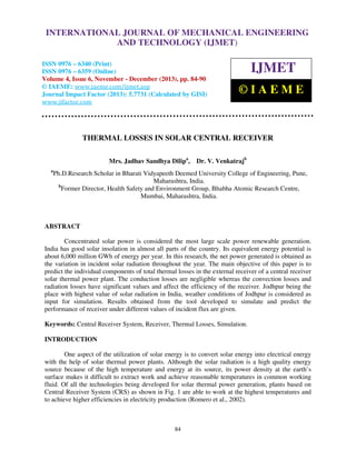 International Journal of Mechanical Engineering and Technology (IJMET), ISSN 0976 –
INTERNATIONAL JOURNAL OF MECHANICAL ENGINEERING
6340(Print), ISSN 0976 – 6359(Online) Volume 4, Issue 6, November - December (2013) © IAEME

AND TECHNOLOGY (IJMET)

ISSN 0976 – 6340 (Print)
ISSN 0976 – 6359 (Online)
Volume 4, Issue 6, November - December (2013), pp. 84-90
© IAEME: www.iaeme.com/ijmet.asp
Journal Impact Factor (2013): 5.7731 (Calculated by GISI)
www.jifactor.com

IJMET
©IAEME

THERMAL LOSSES IN SOLAR CENTRAL RECEIVER
Mrs. Jadhav Sandhya Dilipa,
a

Dr. V. Venkatrajb

Ph.D.Research Scholar in Bharati Vidyapeeth Deemed University College of Engineering, Pune,
Maharashtra, India.
b
Former Director, Health Safety and Environment Group, Bhabha Atomic Research Centre,
Mumbai, Maharashtra, India.

ABSTRACT
Concentrated solar power is considered the most large scale power renewable generation.
India has good solar insolation in almost all parts of the country. Its equivalent energy potential is
about 6,000 million GWh of energy per year. In this research, the net power generated is obtained as
the variation in incident solar radiation throughout the year. The main objective of this paper is to
predict the individual components of total thermal losses in the external receiver of a central receiver
solar thermal power plant. The conduction losses are negligible whereas the convection losses and
radiation losses have significant values and affect the efficiency of the receiver. Jodhpur being the
place with highest value of solar radiation in India, weather conditions of Jodhpur is considered as
input for simulation. Results obtained from the tool developed to simulate and predict the
performance of receiver under different values of incident flux are given.
Keywords: Central Receiver System, Receiver, Thermal Losses, Simulation.
INTRODUCTION
One aspect of the utilization of solar energy is to convert solar energy into electrical energy
with the help of solar thermal power plants. Although the solar radiation is a high quality energy
source because of the high temperature and energy at its source, its power density at the earth’s
surface makes it difficult to extract work and achieve reasonable temperatures in common working
fluid. Of all the technologies being developed for solar thermal power generation, plants based on
Central Receiver System (CRS) as shown in Fig. 1 are able to work at the highest temperatures and
to achieve higher efficiencies in electricity production (Romero et al., 2002).

84

 