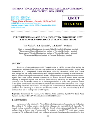 International Journal of Mechanical Engineering and Technology (IJMET), ISSN 0976 –
INTERNATIONAL JOURNAL OF MECHANICAL ENGINEERING
6340(Print), ISSN 0976 – 6359(Online) Volume 4, Issue 6, November - December (2013) © IAEME

AND TECHNOLOGY (IJMET)

ISSN 0976 – 6340 (Print)
ISSN 0976 – 6359 (Online)
Volume 4, Issue 6, November - December (2013), pp. 91-99
© IAEME: www.iaeme.com/ijmet.asp
Journal Impact Factor (2013): 5.7731 (Calculated by GISI)
www.jifactor.com

IJMET
©IAEME

PERFORMANCE ANALYSIS OF AN OSCILATORY FLOW DESIGN HEAT
EXCHANGER USED IN SOLAR HYBRID WATER SYSTEM
V. N. Palaskar1,
1

S. P. Deshmukh2*, A.B. Pandit3,

S.V. Panse4

Dept. of Mechanical Engineering, Veermata Jijabai Technological Institute Mumbai.
2*
Department of General Engineering, Institute of Chemical Technology Mumbai.
3
Department of Chemical Engineering, Institute of Chemical Technology Mumbai.
4
Department of Physics, Institute of Chemical Technology Mumbai.

ABSTRACT
Electrical efficiency of commercial PV module drops to 10-35% because of its heating. By
removing this detrimental heat, efficiency of module can be improved considerably. Module with
temperatures at 25°C can produce 10-35% more power. Practically PV modules convert up to 15% of
solar energy into PV energy and remaining 85% energy is lost to surrounding in the form of heat.
Thus in general module generates more heat than PV energy and heat thus generated remains unused.
Hybrid PV/T solar system combines commercial PV module and solar thermal water collector
forming an integrated system that produces simultaneously electricity and thermal energy. An
oscillatory flow PV absorber surface and its effect on performance of hybrid solar system are studied
in this paper. Experimental outcomes like PV, thermal and combined PV/T efficiencies over a range
of operating conditions are discussed and analyzed for Mumbai latitude. The final results showed
combined PV/T efficiency of 53.7 % and PV efficiency of 11.7 % at solar irradiance of 918 W/m2
and mass flow rate of cooling water at 0.035 kg/sec.
Keywords: Commercial PV Module, Solar Thermal Water Collector, Hybrid PV/T Solar Water
Systems, Oscillatory Flow PV Absorber, Combined PV/T Efficiency.
1. INTRODCTION
An absorbed solar radiation by PV module results in generation of electricity and it’s heating.
The cooling of PV module improves its electrical efficiency at a reasonable level. Generally PV
module cooling is done by circulation of cold water through a heat exchanger called as PV absorber
surface, fixed at bottom side of commercial PV module. In hybrid PV/T solar water system,
commercial PV module and thermal water collector are mounted together and this combined system
91

 
