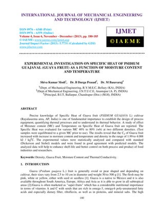 International Journal of Mechanical Engineering and Technology (IJMET), ISSN 0976 –
INTERNATIONAL JOURNAL OF MECHANICAL ENGINEERING
6340(Print), ISSN 0976 – 6359(Online) Volume 4, Issue 6, November - December (2013) © IAEME

AND TECHNOLOGY (IJMET)

ISSN 0976 – 6340 (Print)
ISSN 0976 – 6359 (Online)
Volume 4, Issue 6, November - December (2013), pp. 180-185
© IAEME: www.iaeme.com/ijmet.asp
Journal Impact Factor (2013): 5.7731 (Calculated by GISI)
www.jifactor.com

IJMET
©IAEME

EXPERIMENTAL INVESTIGATION ON SPECIFIC HEAT OF PSIDIUM
GUAJAVAL (GUAVA FRUIT) AS A FUNCTION OF MOISTURE CONTENT
AND TEMPERATURE
Shiva Kumar Modi1,

Dr. B Durga Prasad2,

Dr. M Basavaraj3

1

2

(Dept. of Mechanical Engineering, R.Y.M.E.C, Bellary (KA), INDIA)
(Dept of Mechanical Engineering, J.N.T.U.C.E, Anantapur (A. P), INDIA)
3
(Principal, B.I.T, Ballarpur, Chandrapur (Dist.) (M.H), INDIA)

ABSTRACT
Precise knowledge of Specific Heat of Guava fruit (PSIDIUM GUAJAVA L) cultivar
(Rayalaseema area, AP, India) is one of fundamental importance to establish the design of process
equipment, quantifying thermal processes and to understand its thermal behavior. A study of effect
of Moisture content (MC) and Temperature on Specific Heat of Guava fruit are reported. The
Specific Heat was evaluated for various MC 40% to 80% (wb) at two different densities. (Test
samples were equilibrated to a given MC prior to use). The results reveal that the Cp of Guava fruit
increased with increase in moisture content and temperature and density in the range of 1.99 to 4.088
kJ / kg0C. The experimental values were statistically analyzed and compared with standard
(Dickerson and Siebel) models and were found in good agreement with predicted models. The
analyzed data will help to enhance shelf-life and better control on both process and product of food
industries and researchers.
Keywords: Density, Guava Fruit, Moisture Content and Thermal Conductivity.
1. INTRODUCTION
Guava (Psidium guajava L.) fruit is generally ovoid or pear shaped and depending on
cultivar, their sizes vary from 2.5 to 10 cm in diameter and weight 50 to 500 g [1]. The flesh may be
pink, white or yellow, either with seed or seedless [1]. Guava is a native to Mexico and it is also
available throughout South America, Europe, Africa and Asia as it is able to grow in all subtropical
areas [2].Guava is often marketed as "super-fruits" which has a considerable nutritional importance
in terms of vitamins A and C with seeds that are rich in omega-3, omega-6 poly-unsaturated fatty
acids and especially dietary fiber, riboflavin, as well as in proteins, and mineral salts. The high
180

 