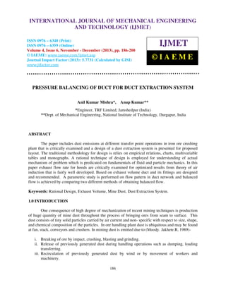 International Journal of Mechanical Engineering and Technology (IJMET), ISSN 0976 –
INTERNATIONAL JOURNAL OF MECHANICAL ENGINEERING
6340(Print), ISSN 0976 – 6359(Online) Volume 4, Issue 6, November - December (2013) © IAEME

AND TECHNOLOGY (IJMET)

ISSN 0976 – 6340 (Print)
ISSN 0976 – 6359 (Online)
Volume 4, Issue 6, November - December (2013), pp. 186-200
© IAEME: www.iaeme.com/ijmet.asp
Journal Impact Factor (2013): 5.7731 (Calculated by GISI)
www.jifactor.com

IJMET
©IAEME

PRESSURE BALANCING OF DUCT FOR DUCT EXTRACTION SYSTEM
Anil Kumar Mishra*,

Anup Kumar**

*Engineer, TRF Limited, Jamshedpur (India)
**Dept. of Mechanical Engineering, National Institute of Technology, Durgapur, India

ABSTRACT
The paper includes dust emissions at different transfer point operations in iron ore crushing
plant that is critically examined and a design of a dust extraction system is presented for proposed
layout. The traditional methodology for design is relies on empirical relations, charts, multivariable
tables and monographs. A rational technique of design is employed for understanding of actual
mechanism of problem which is predicated on fundamentals of fluid and particle mechanics. In this
paper exhaust flow rate for hoods are critically examined for optimized results from theory of air
induction that is fairly well developed. Based on exhaust volume duct and its fittings are designed
and recommended. A parametric study is performed on flow pattern in duct network and balanced
flow is achieved by comparing two different methods of obtaining balanced flow.
Keywords: Rational Design, Exhaust Volume, Mine Dust, Dust Extraction System.
1.0 INTRODUCTION
One consequence of high degree of mechanization of recent mining techniques is production
of huge quantity of mine dust throughout the process of bringing ores from seam to surface. This
dust consists of tiny solid particles carried by air current and non- specific with respect to size, shape,
and chemical composition of the particles. In ore handling plant dust is ubiquitous and may be found
at fan, stack, conveyors and crushers. In mining dust is emitted due to (Moody. Jakhete.R, 1989)i. Breaking of ore by impact, crushing, blasting and grinding.
ii. Release of previously generated dust during handling operations such as dumping, loading
transferring.
iii. Recirculation of previously generated dust by wind or by movement of workers and
machinery.
186

 